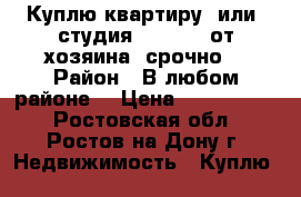 Куплю квартиру  или  студия  1100000 от хозяина  срочно  › Район ­ В любом районе  › Цена ­ 1 100 000 - Ростовская обл., Ростов-на-Дону г. Недвижимость » Куплю   